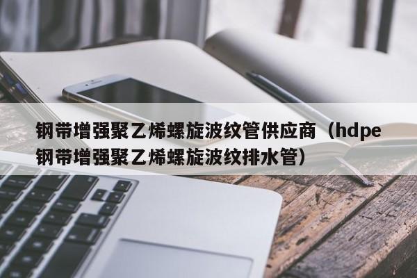 钢带增强聚乙烯螺旋波纹管供应商（hdpe钢带增强聚乙烯螺旋波纹排水管）