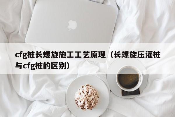 cfg桩长螺旋施工工艺原理（长螺旋压灌桩与cfg桩的区别）