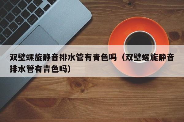 双壁螺旋静音排水管有青色吗（双壁螺旋静音排水管有青色吗）