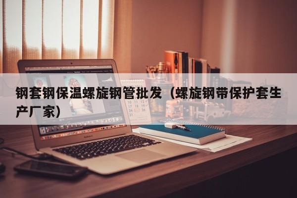 钢套钢保温螺旋钢管批发（螺旋钢带保护套生产厂家）