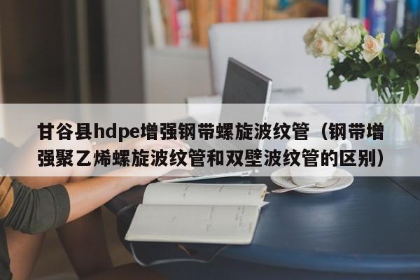 甘谷县hdpe增强钢带螺旋波纹管（钢带增强聚乙烯螺旋波纹管和双壁波纹管的区别）