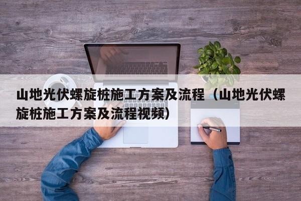 山地光伏螺旋桩施工方案及流程（山地光伏螺旋桩施工方案及流程视频）