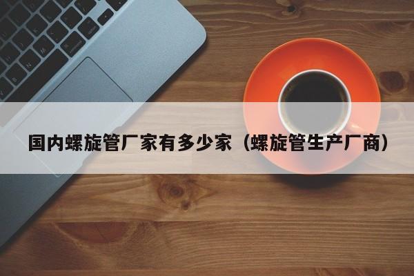 国内螺旋管厂家有多少家（螺旋管生产厂商）