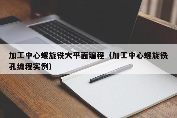 加工中心螺旋铣大平面编程（加工中心螺旋铣孔编程实例）