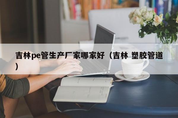 吉林pe管生产厂家哪家好（吉林 塑胶管道）