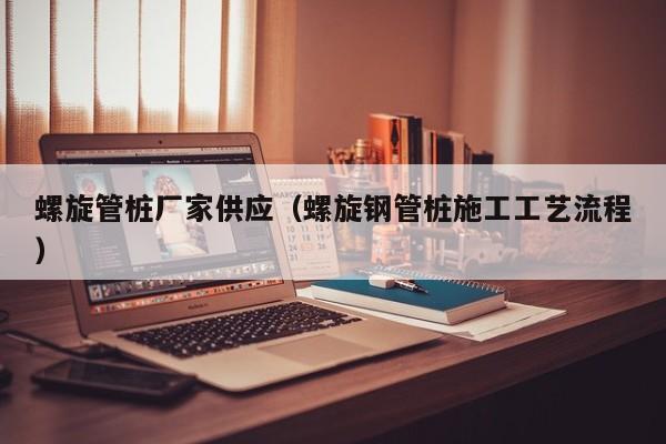 螺旋管桩厂家供应（螺旋钢管桩施工工艺流程）