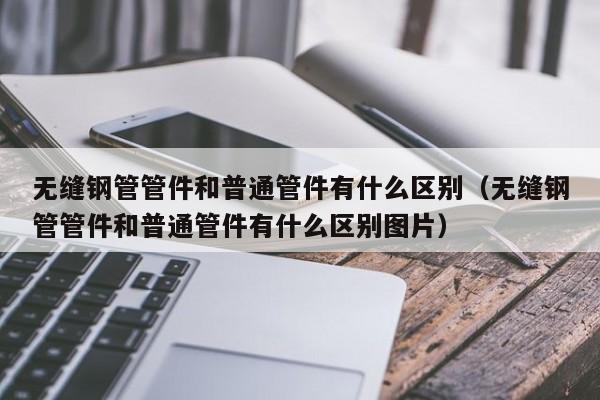 无缝钢管管件和普通管件有什么区别（无缝钢管管件和普通管件有什么区别图片）