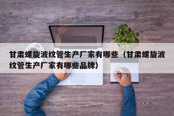 甘肃螺旋波纹管生产厂家有哪些（甘肃螺旋波纹管生产厂家有哪些品牌）