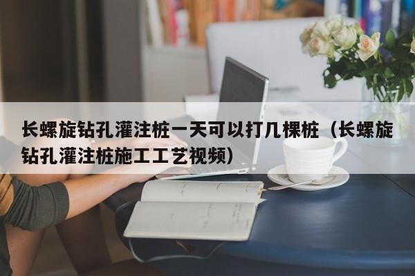 长螺旋钻孔灌注桩一天可以打几棵桩（长螺旋钻孔灌注桩施工工艺视频）