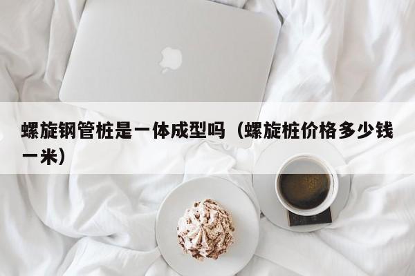 螺旋钢管桩是一体成型吗（螺旋桩价格多少钱一米）