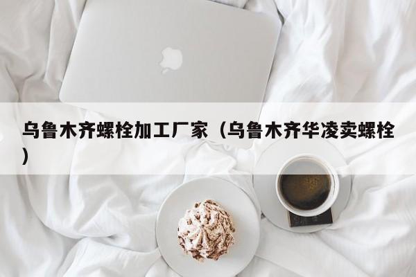 乌鲁木齐螺栓加工厂家（乌鲁木齐华凌卖螺栓）