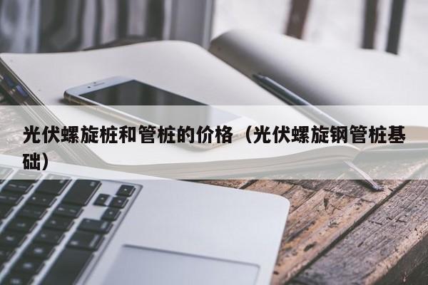 光伏螺旋桩和管桩的价格（光伏螺旋钢管桩基础）