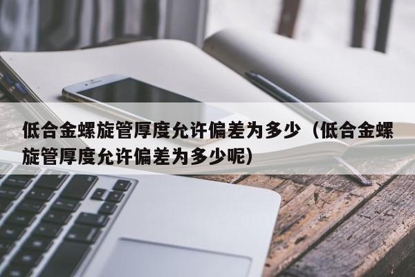 低合金螺旋管厚度允许偏差为多少（低合金螺旋管厚度允许偏差为多少呢）