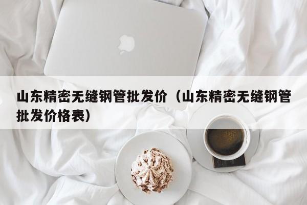 山东精密无缝钢管批发价（山东精密无缝钢管批发价格表）