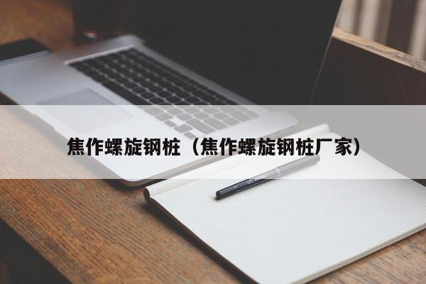 焦作螺旋钢桩（焦作螺旋钢桩厂家）