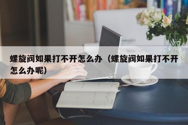 螺旋阀如果打不开怎么办（螺旋阀如果打不开怎么办呢）