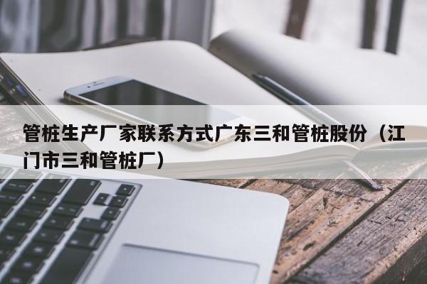 管桩生产厂家联系方式广东三和管桩股份（江门市三和管桩厂）