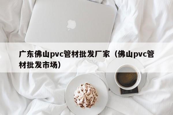 广东佛山pvc管材批发厂家（佛山pvc管材批发市场）