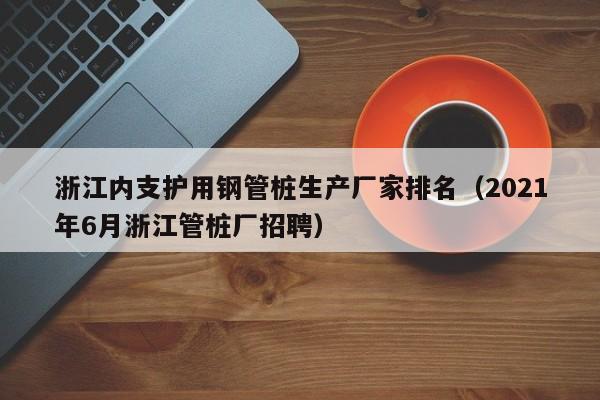 浙江内支护用钢管桩生产厂家排名（2021年6月浙江管桩厂招聘）