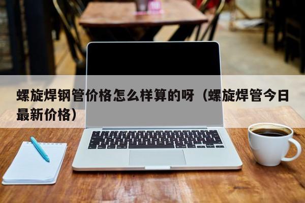 螺旋焊钢管价格怎么样算的呀（螺旋焊管今日最新价格）