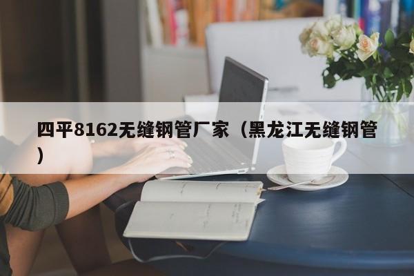 四平8162无缝钢管厂家（黑龙江无缝钢管）