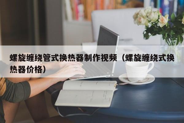 螺旋缠绕管式换热器制作视频（螺旋缠绕式换热器价格）