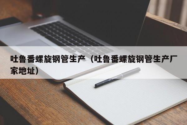 吐鲁番螺旋钢管生产（吐鲁番螺旋钢管生产厂家地址）