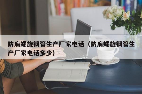 防腐螺旋钢管生产厂家电话（防腐螺旋钢管生产厂家电话多少）