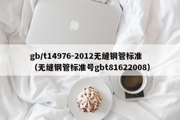 gb/t14976-2012无缝钢管标准（无缝钢管标准号gbt81622008）