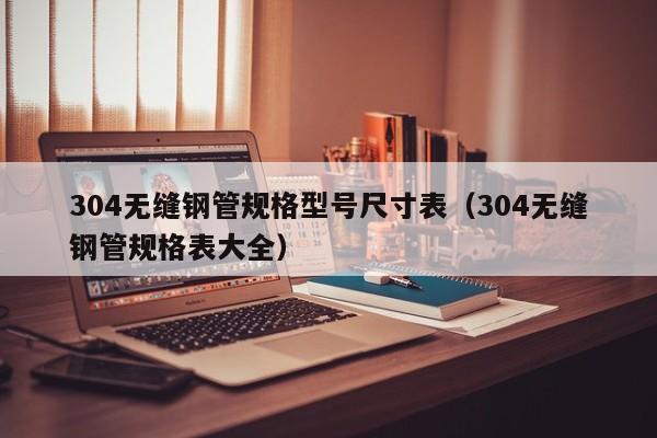 304无缝钢管规格型号尺寸表（304无缝钢管规格表大全）