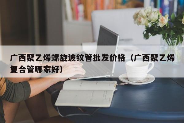 广西聚乙烯螺旋波纹管批发价格（广西聚乙烯复合管哪家好）