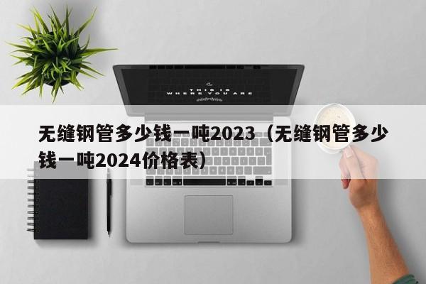 无缝钢管多少钱一吨2023（无缝钢管多少钱一吨2024价格表）