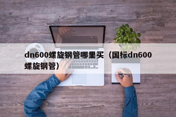 dn600螺旋钢管哪里买（国标dn600螺旋钢管）