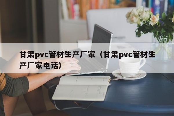 甘肃pvc管材生产厂家（甘肃pvc管材生产厂家电话）