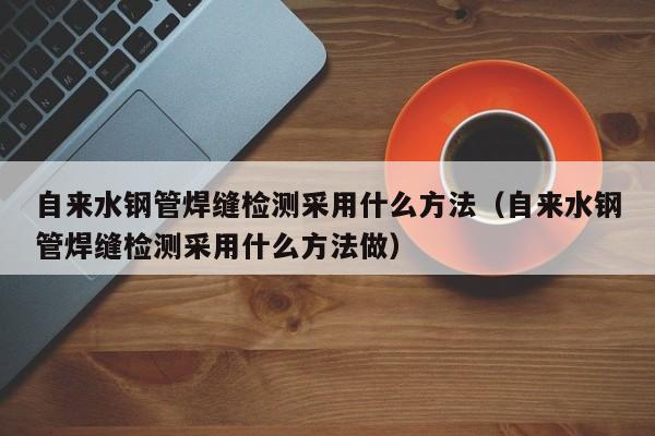 自来水钢管焊缝检测采用什么方法（自来水钢管焊缝检测采用什么方法做）